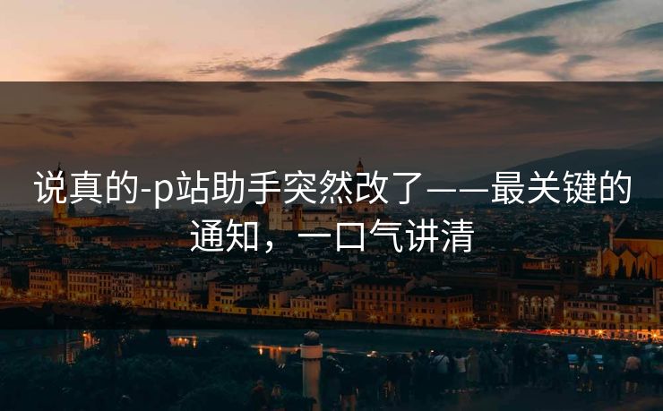 说真的-p站助手突然改了——最关键的通知，一口气讲清