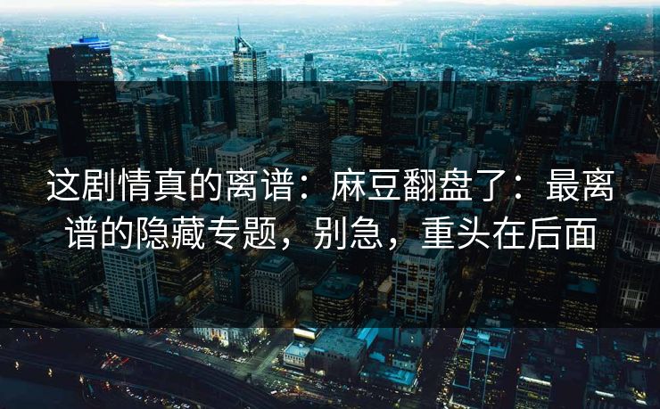 这剧情真的离谱：麻豆翻盘了：最离谱的隐藏专题，别急，重头在后面