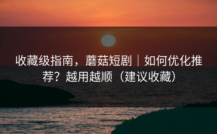 收藏级指南，蘑菇短剧｜如何优化推荐？越用越顺（建议收藏）