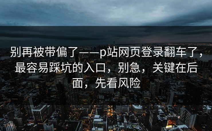别再被带偏了——p站网页登录翻车了，最容易踩坑的入口，别急，关键在后面，先看风险