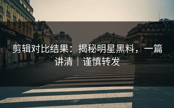 剪辑对比结果：揭秘明星黑料，一篇讲清｜谨慎转发