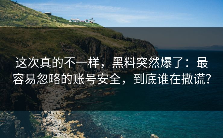 这次真的不一样，黑料突然爆了：最容易忽略的账号安全，到底谁在撒谎？