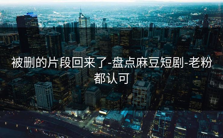 被删的片段回来了-盘点麻豆短剧-老粉都认可