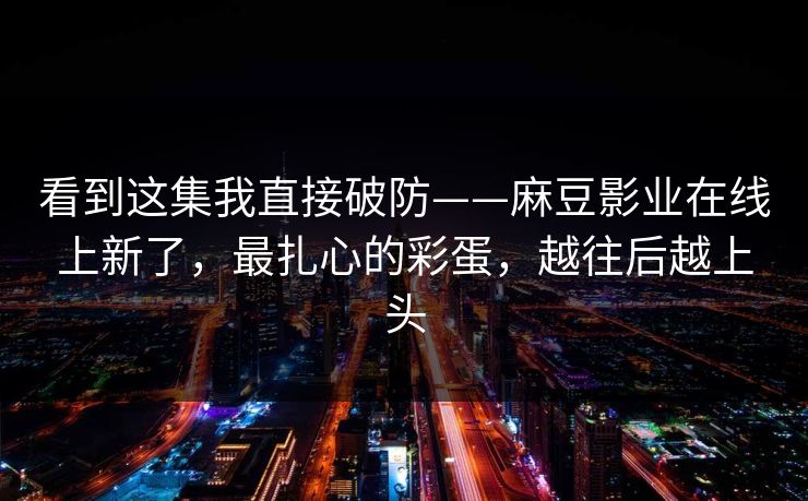 看到这集我直接破防——麻豆影业在线上新了,最扎心的彩蛋,越往后越上头