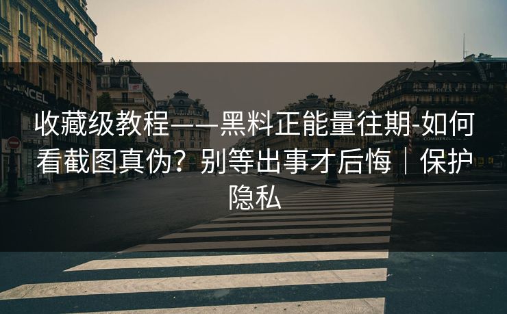 收藏级教程——黑料正能量往期-如何看截图真伪?别等出事才后悔|保护隐私