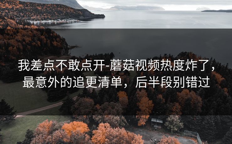 我差点不敢点开-蘑菇视频热度炸了，最意外的追更清单，后半段别错过