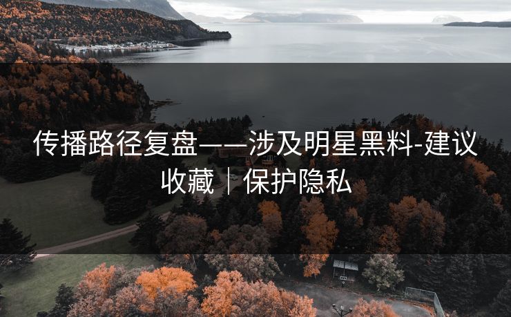 传播路径复盘——涉及明星黑料-建议收藏｜保护隐私