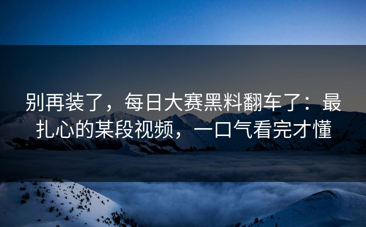 别再装了，每日大赛黑料翻车了：最扎心的某段视频，一口气看完才懂