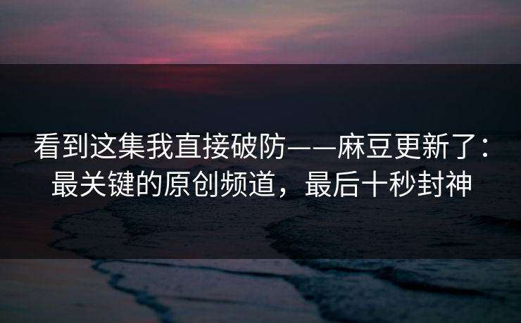 看到这集我直接破防——麻豆更新了：最关键的原创频道，最后十秒封神