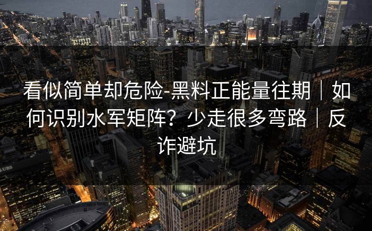 看似简单却危险-黑料正能量往期｜如何识别水军矩阵？少走很多弯路｜反诈避坑