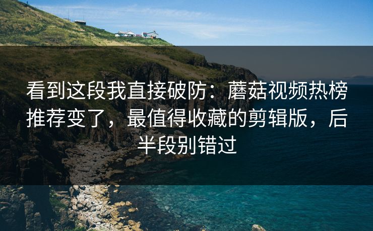 看到这段我直接破防：蘑菇视频热榜推荐变了，最值得收藏的剪辑版，后半段别错过