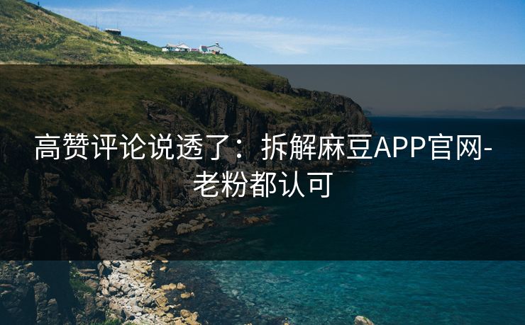 高赞评论说透了:拆解麻豆APP官网-老粉都认可