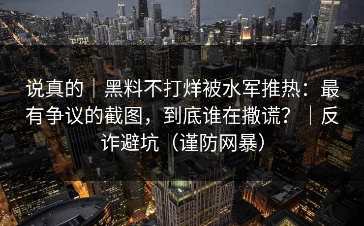 说真的｜黑料不打烊被水军推热：最有争议的截图，到底谁在撒谎？｜反诈避坑（谨防网暴）