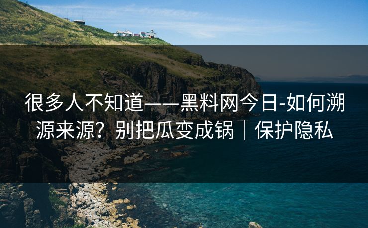 很多人不知道——黑料网今日-如何溯源来源？别把瓜变成锅｜保护隐私