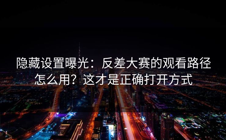 隐藏设置曝光：反差大赛的观看路径怎么用？这才是正确打开方式