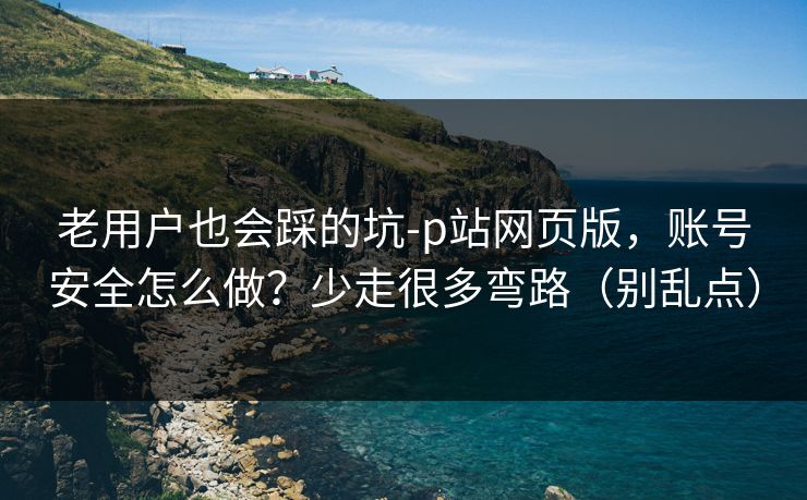 老用户也会踩的坑-p站网页版，账号安全怎么做？少走很多弯路（别乱点）
