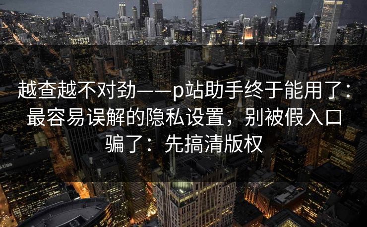 越查越不对劲——p站助手终于能用了:最容易误解的隐私设置,别被假入口骗了:先搞清版权