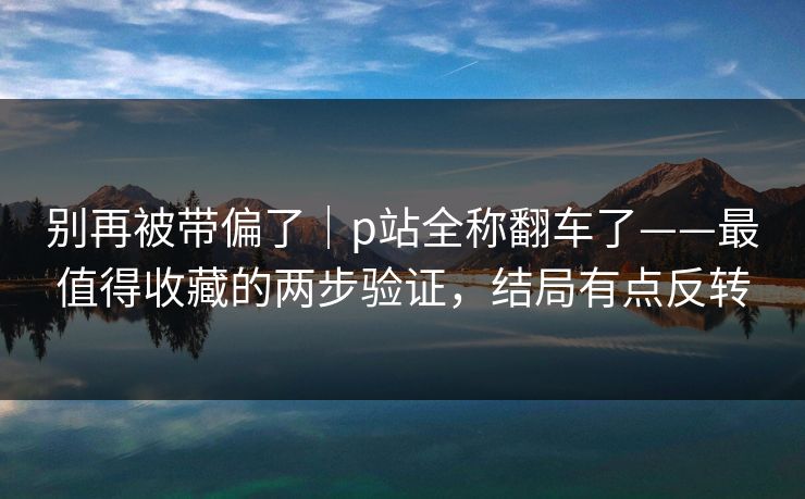 别再被带偏了｜p站全称翻车了——最值得收藏的两步验证，结局有点反转