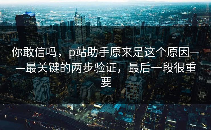 你敢信吗,p站助手原来是这个原因——最关键的两步验证,最后一段很重要