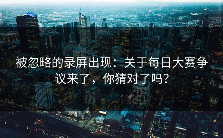 被忽略的录屏出现：关于每日大赛争议来了，你猜对了吗？