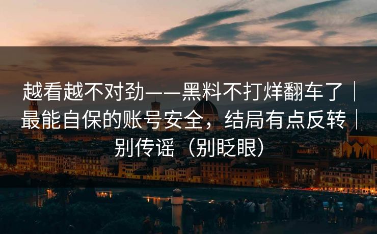 越看越不对劲——黑料不打烊翻车了|最能自保的账号安全,结局有点反转|别传谣(别眨眼)