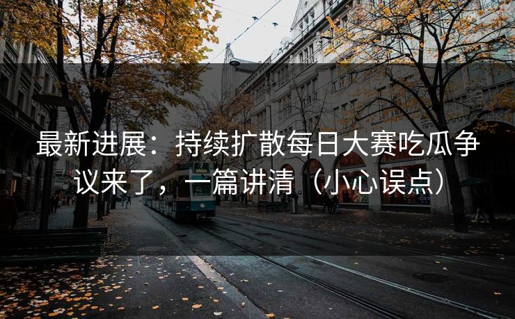 最新进展：持续扩散每日大赛吃瓜争议来了，一篇讲清（小心误点）
