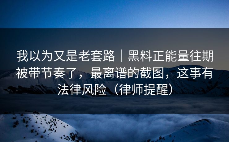 我以为又是老套路|黑料正能量往期被带节奏了,最离谱的截图,这事有法律风险(律师提醒)