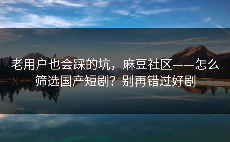 老用户也会踩的坑,麻豆社区——怎么筛选国产短剧?别再错过好剧