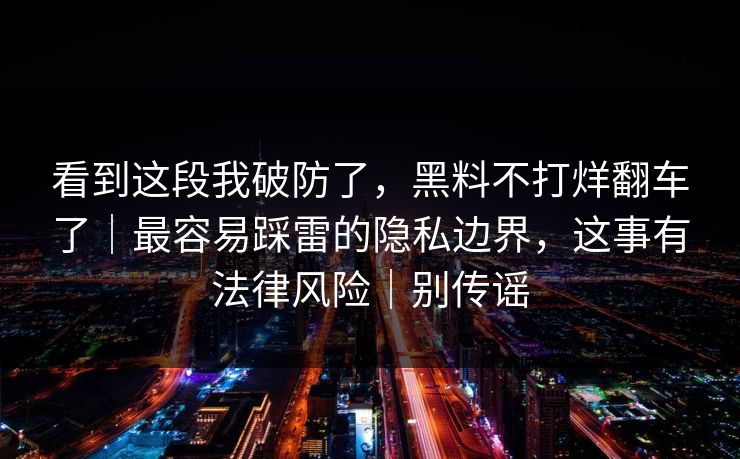 看到这段我破防了，黑料不打烊翻车了｜最容易踩雷的隐私边界，这事有法律风险｜别传谣