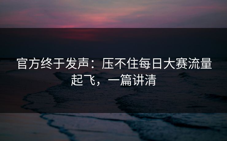 官方终于发声：压不住每日大赛流量起飞，一篇讲清