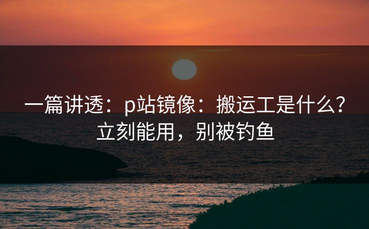 一篇讲透:p站镜像:搬运工是什么?立刻能用,别被钓鱼