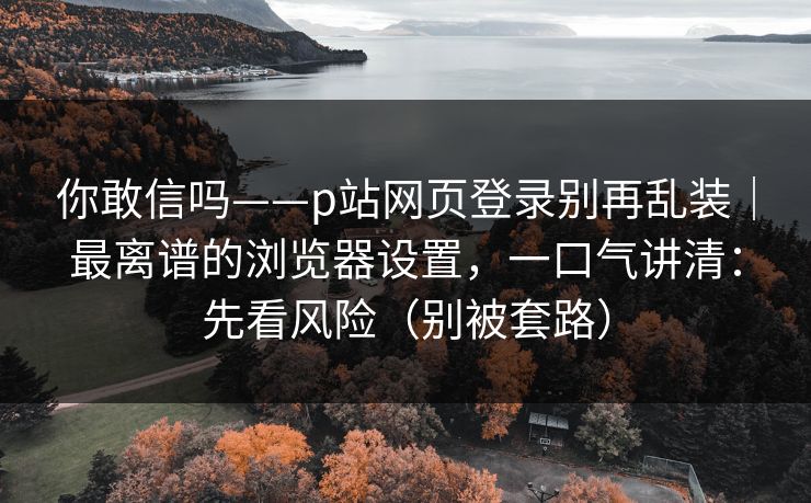 你敢信吗——p站网页登录别再乱装｜最离谱的浏览器设置，一口气讲清：先看风险（别被套路）
