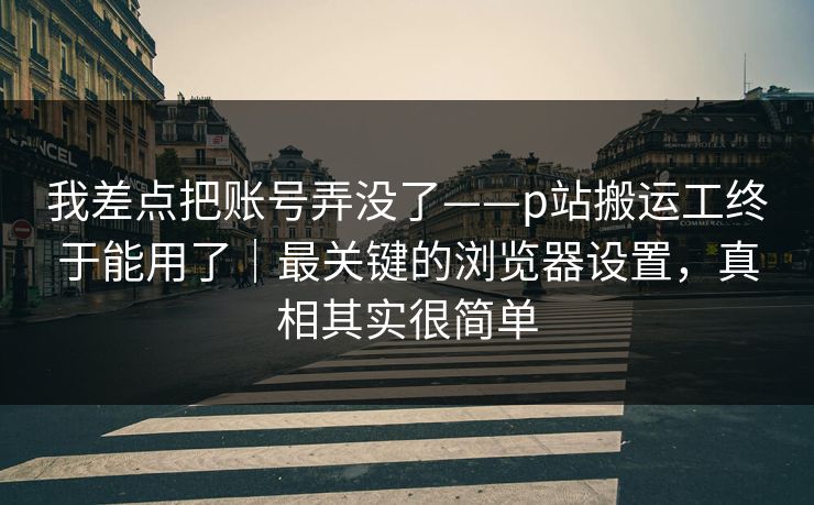 我差点把账号弄没了——p站搬运工终于能用了|最关键的浏览器设置,真相其实很简单