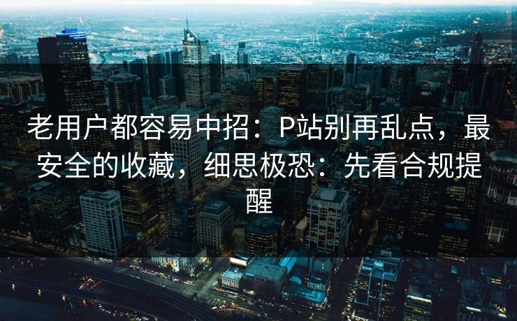 老用户都容易中招：P站别再乱点，最安全的收藏，细思极恐：先看合规提醒