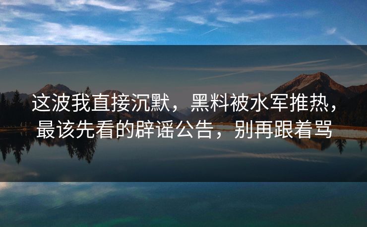 这波我直接沉默，黑料被水军推热，最该先看的辟谣公告，别再跟着骂