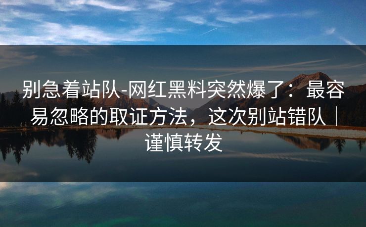 别急着站队-网红黑料突然爆了：最容易忽略的取证方法，这次别站错队｜谨慎转发