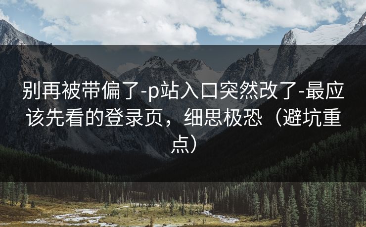 别再被带偏了-p站入口突然改了-最应该先看的登录页，细思极恐（避坑重点）