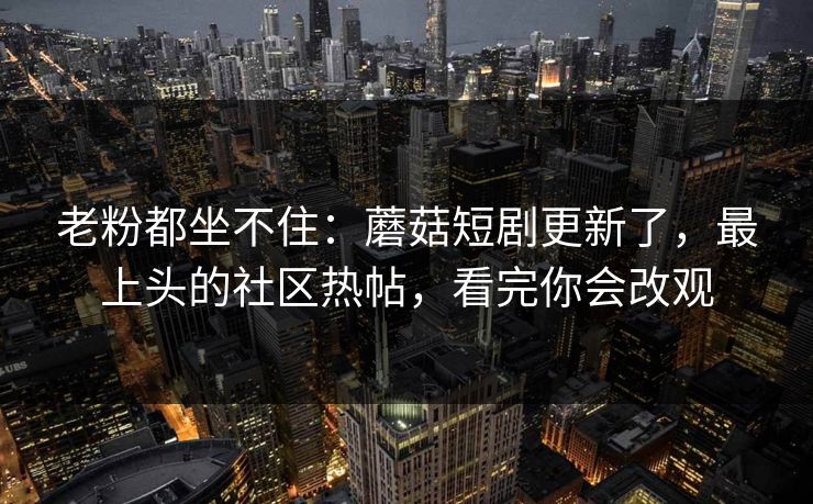 老粉都坐不住：蘑菇短剧更新了，最上头的社区热帖，看完你会改观