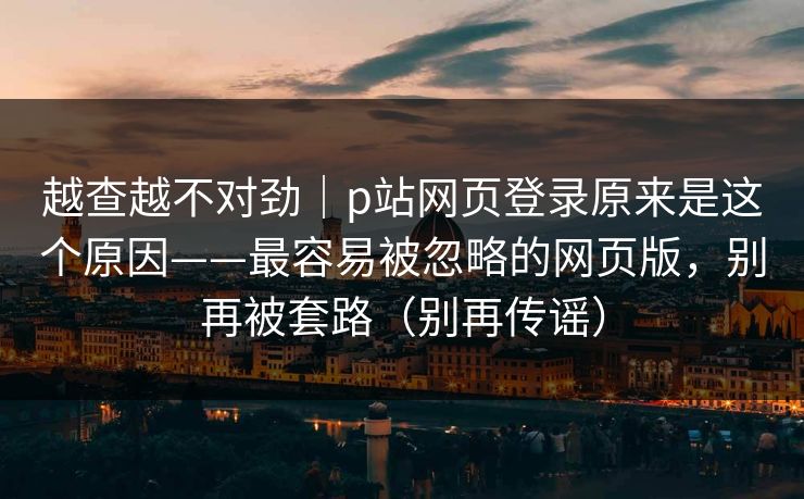 越查越不对劲｜p站网页登录原来是这个原因——最容易被忽略的网页版，别再被套路（别再传谣）