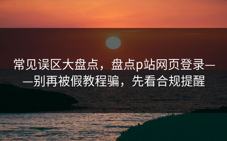 常见误区大盘点，盘点p站网页登录——别再被假教程骗，先看合规提醒