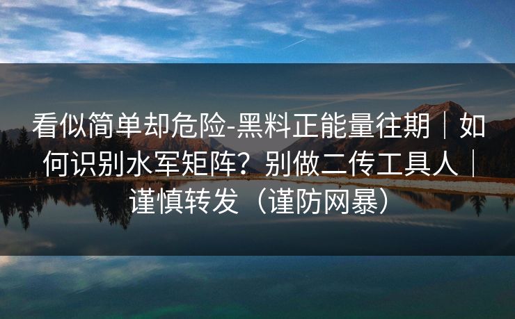 看似简单却危险-黑料正能量往期｜如何识别水军矩阵？别做二传工具人｜谨慎转发（谨防网暴）