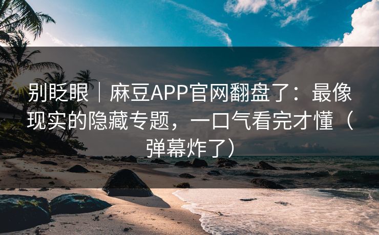 别眨眼｜麻豆APP官网翻盘了：最像现实的隐藏专题，一口气看完才懂（弹幕炸了）