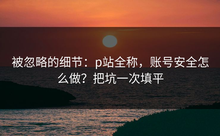 被忽略的细节：p站全称，账号安全怎么做？把坑一次填平