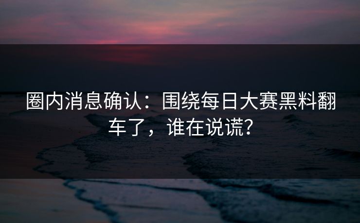 圈内消息确认：围绕每日大赛黑料翻车了，谁在说谎？