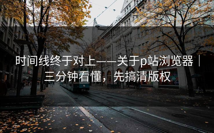 时间线终于对上——关于p站浏览器｜三分钟看懂，先搞清版权