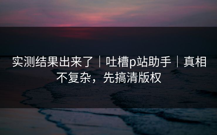 实测结果出来了｜吐槽p站助手｜真相不复杂，先搞清版权