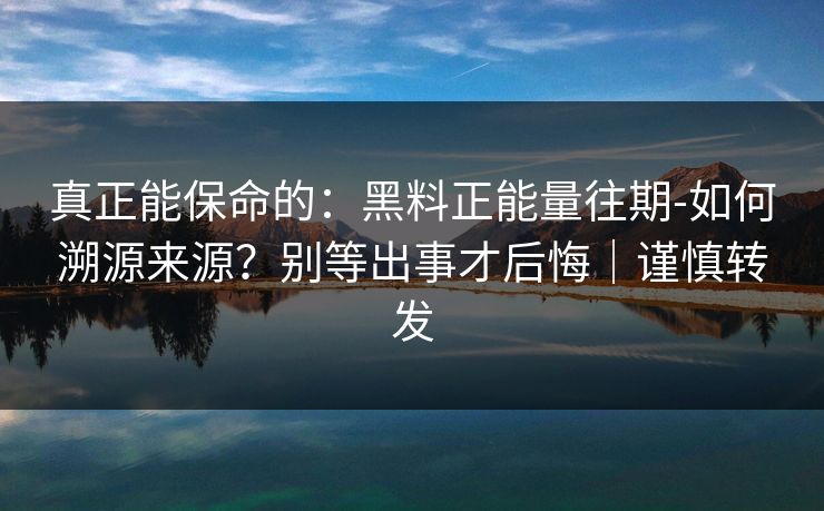 真正能保命的：黑料正能量往期-如何溯源来源？别等出事才后悔｜谨慎转发