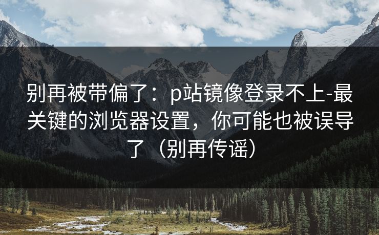 别再被带偏了：p站镜像登录不上-最关键的浏览器设置，你可能也被误导了（别再传谣）