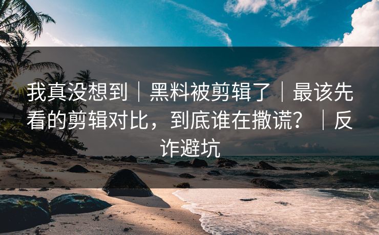 我真没想到｜黑料被剪辑了｜最该先看的剪辑对比，到底谁在撒谎？｜反诈避坑
