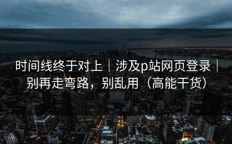 时间线终于对上｜涉及p站网页登录｜别再走弯路，别乱用（高能干货）